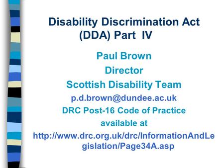 Disability Discrimination Act (DDA) Part IV Paul Brown Director Scottish Disability Team DRC Post-16 Code of Practice available.