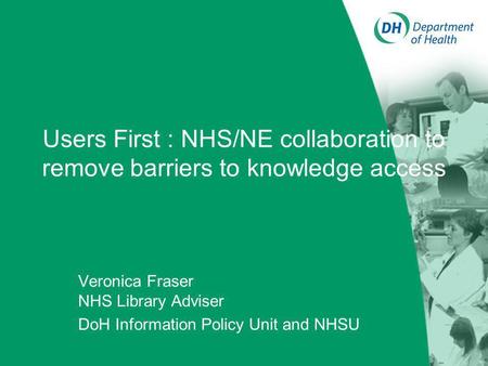 Users First : NHS/NE collaboration to remove barriers to knowledge access Veronica Fraser NHS Library Adviser DoH Information Policy Unit and NHSU.