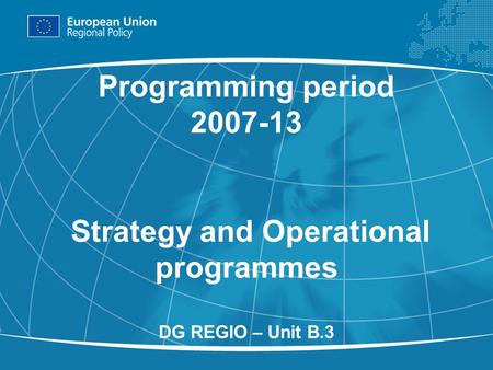 1 Programming period 2007-13 Strategy and Operational programmes DG REGIO – Unit B.3.