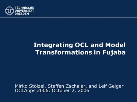 Integrating OCL and Model Transformations in Fujaba Mirko Stölzel, Steffen Zschaler, and Leif Geiger OCLApps 2006, October 2, 2006.