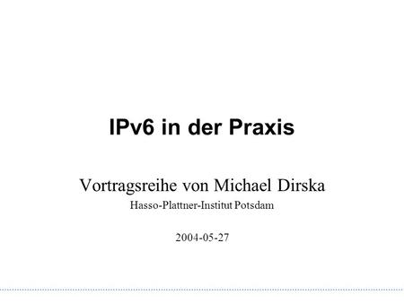 IPv6 in der Praxis Vortragsreihe von Michael Dirska Hasso-Plattner-Institut Potsdam 2004-05-27.