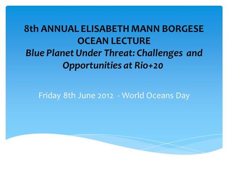 8th ANNUAL ELISABETH MANN BORGESE OCEAN LECTURE Blue Planet Under Threat: Challenges and Opportunities at Rio+20 Friday 8th June 2012 - World Oceans Day.