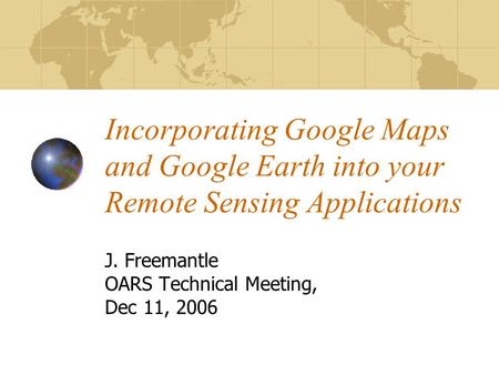 Incorporating Google Maps and Google Earth into your Remote Sensing Applications J. Freemantle OARS Technical Meeting, Dec 11, 2006.