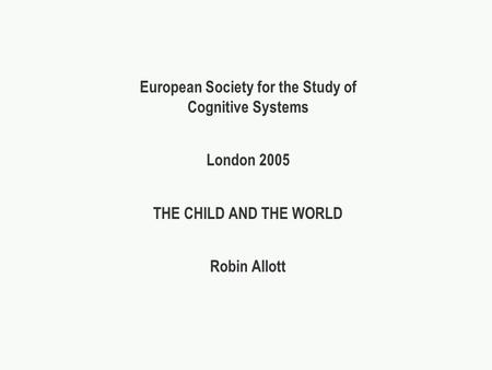 European Society for the Study of Cognitive Systems London 2005 THE CHILD AND THE WORLD Robin Allott.