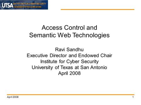 INSTITUTE FOR CYBER SECURITY April 20081 Access Control and Semantic Web Technologies Ravi Sandhu Executive Director and Endowed Chair Institute for Cyber.