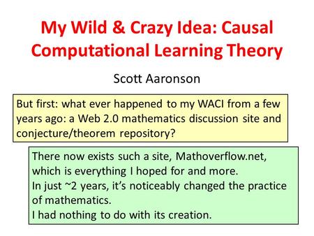 My Wild & Crazy Idea: Causal Computational Learning Theory Scott Aaronson But first: what ever happened to my WACI from a few years ago: a Web 2.0 mathematics.