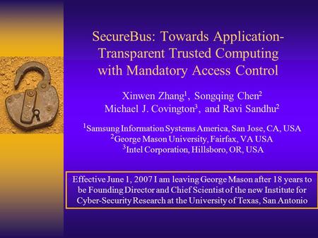 SecureBus: Towards Application- Transparent Trusted Computing with Mandatory Access Control Xinwen Zhang 1, Songqing Chen 2 Michael J. Covington 3, and.