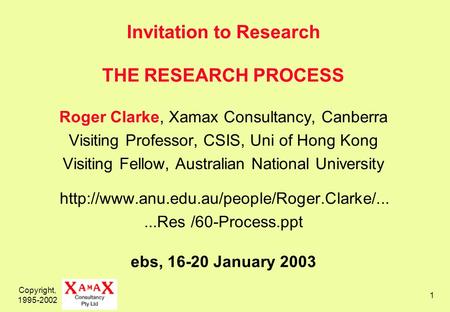 Copyright, 1995-2002 1 Invitation to Research THE RESEARCH PROCESS Roger Clarke, Xamax Consultancy, Canberra Visiting Professor, CSIS, Uni of Hong Kong.