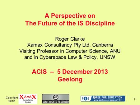 Copyright 2012 1 A Perspective on The Future of the IS Discipline ACIS – 5 December 2013 Geelong Roger Clarke Xamax Consultancy Pty Ltd, Canberra Visiting.