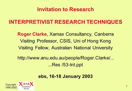 Copyright, 1995-2002 1 Invitation to Research INTERPRETIVIST RESEARCH TECHNIQUES Roger Clarke, Xamax Consultancy, Canberra Visiting Professor, CSIS, Uni.