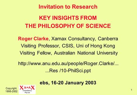 Copyright, 1995-2002 1 Invitation to Research KEY INSIGHTS FROM THE PHILOSOPHY OF SCIENCE Roger Clarke, Xamax Consultancy, Canberra Visiting Professor,