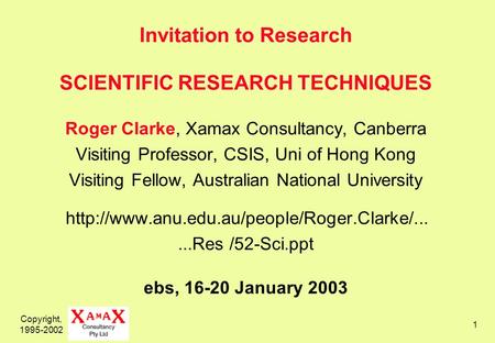 Copyright, 1995-2002 1 Invitation to Research SCIENTIFIC RESEARCH TECHNIQUES Roger Clarke, Xamax Consultancy, Canberra Visiting Professor, CSIS, Uni of.