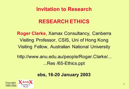 Copyright, 1995-2002 1 Invitation to Research RESEARCH ETHICS Roger Clarke, Xamax Consultancy, Canberra Visiting Professor, CSIS, Uni of Hong Kong Visiting.