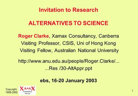 Copyright, 1995-2002 1 Invitation to Research ALTERNATIVES TO SCIENCE Roger Clarke, Xamax Consultancy, Canberra Visiting Professor, CSIS, Uni of Hong Kong.