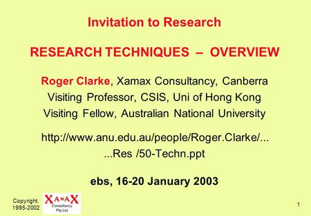 Copyright, 1995-2002 1 Invitation to Research RESEARCH TECHNIQUES – OVERVIEW Roger Clarke, Xamax Consultancy, Canberra Visiting Professor, CSIS, Uni of.