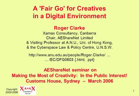 Copyright 2000-2006 1 A 'Fair Go' for Creatives in a Digital Environment Roger Clarke Xamax Consultancy, Canberra Chair, AEShareNet Limited & Visiting.