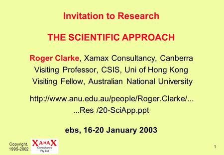 Copyright, 1995-2002 1 Invitation to Research THE SCIENTIFIC APPROACH Roger Clarke, Xamax Consultancy, Canberra Visiting Professor, CSIS, Uni of Hong Kong.