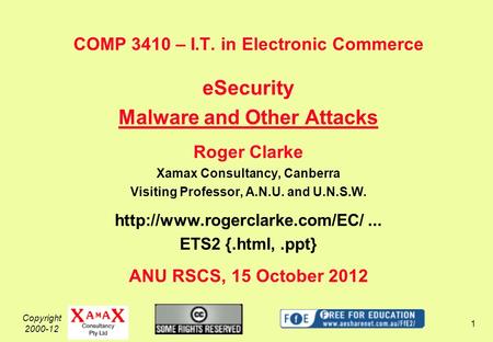 Copyright 2000-12 1 COMP 3410 – I.T. in Electronic Commerce eSecurity Malware and Other Attacks Roger Clarke Xamax Consultancy, Canberra Visiting Professor,