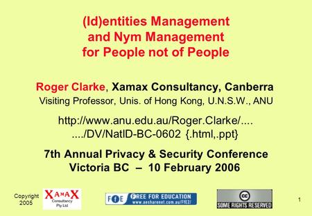 Copyright 2005 1 Roger Clarke, Xamax Consultancy, Canberra Visiting Professor, Unis. of Hong Kong, U.N.S.W., ANU