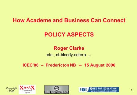 Copyright 2006 1 How Academe and Business Can Connect POLICY ASPECTS Roger Clarke etc., et-bloody-cetera... ICEC06 – Fredericton NB – 15 August 2006.