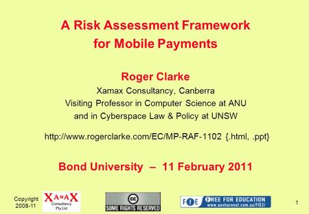 Copyright 2008-11 1 A Risk Assessment Framework for Mobile Payments Roger Clarke Xamax Consultancy, Canberra Visiting Professor in Computer Science at.