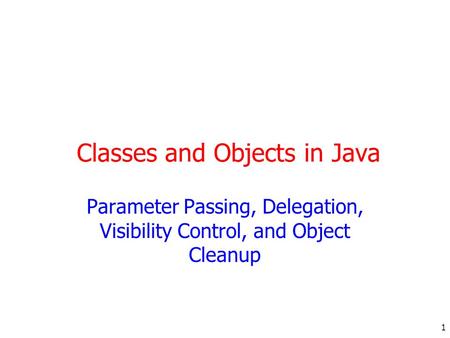 1 Classes and Objects in Java Parameter Passing, Delegation, Visibility Control, and Object Cleanup.