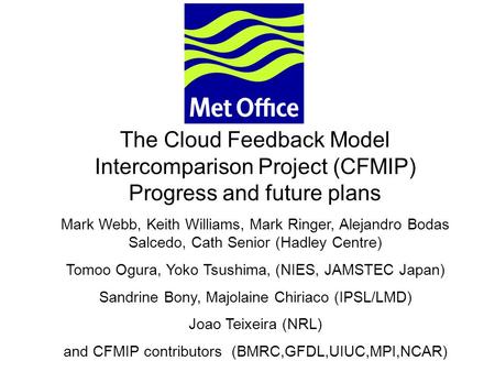 © Crown copyright 2006Page 1 The Cloud Feedback Model Intercomparison Project (CFMIP) Progress and future plans Mark Webb, Keith Williams, Mark Ringer,