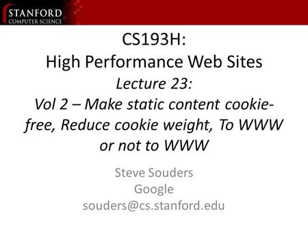 CS193H: High Performance Web Sites Lecture 23: Vol 2 – Make static content cookie- free, Reduce cookie weight, To WWW or not to WWW Steve Souders Google.