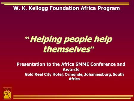W. K. Kellogg Foundation Africa Program Helping people help themselves Presentation to the Africa SMME Conference and Awards Gold Reef City Hotel, Ormonde,
