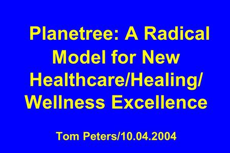 Planetree: A Radical Model for New Healthcare/Healing/ Wellness Excellence Tom Peters/10.04.2004.
