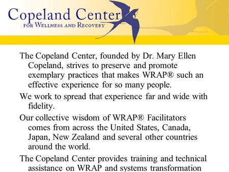 The Copeland Center, founded by Dr. Mary Ellen Copeland, strives to preserve and promote exemplary practices that makes WRAP® such an effective experience.