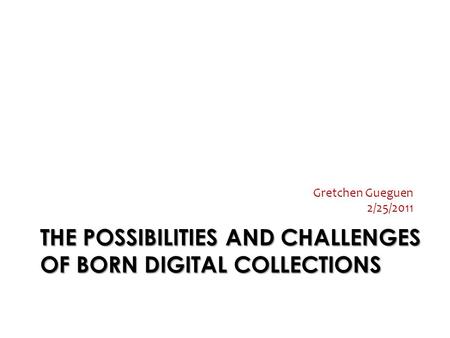THE POSSIBILITIES AND CHALLENGES OF BORN DIGITAL COLLECTIONS Gretchen Gueguen 2/25/2011.