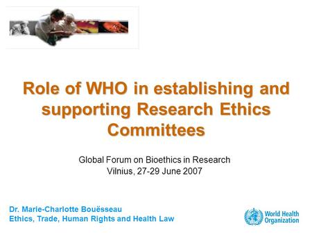 Dr. Marie-Charlotte Bouësseau Ethics, Trade, Human Rights and Health Law Role of WHO in establishing and supporting Research Ethics Committees Global Forum.