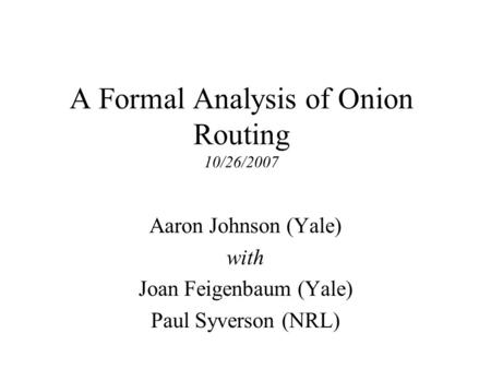 A Formal Analysis of Onion Routing 10/26/2007 Aaron Johnson (Yale) with Joan Feigenbaum (Yale) Paul Syverson (NRL)