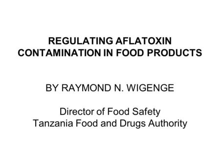 REGULATING AFLATOXIN CONTAMINATION IN FOOD PRODUCTS BY RAYMOND N. WIGENGE Director of Food Safety Tanzania Food and Drugs Authority.