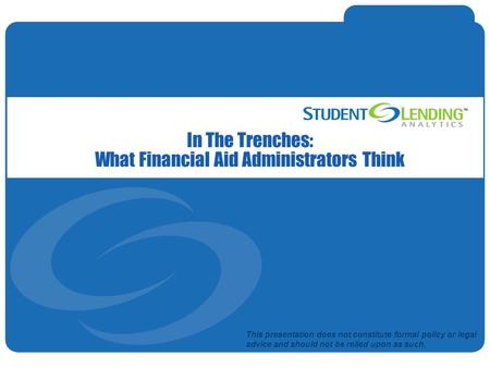Slide 1© Student Lending Analytics, LLC In The Trenches: What Financial Aid Administrators Think This presentation does not constitute formal policy or.