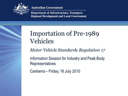 Importation of Pre-1989 Vehicles Motor Vehicle Standards Regulation 17 Information Session for Industry and Peak Body Representatives Canberra – Friday,