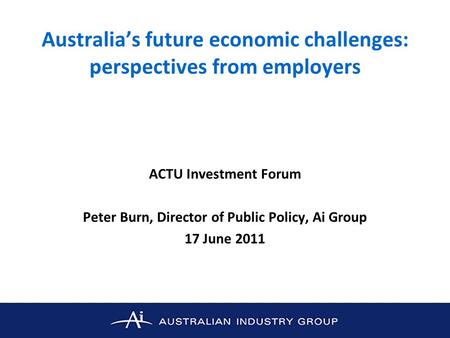 Australias future economic challenges: perspectives from employers ACTU Investment Forum Peter Burn, Director of Public Policy, Ai Group 17 June 2011.