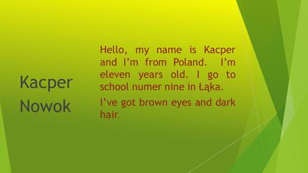 Hello, my name is Kacper and Im from Poland. Im eleven years old. I go to school numer nine in Łąka. Ive got brown eyes and dark hair. Kacper Nowok.