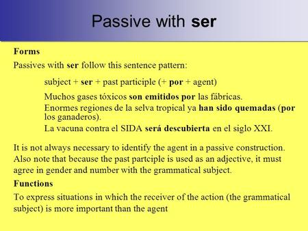 Passive with ser Forms Passives with ser follow this sentence pattern: subject + ser + past participle (+ por + agent) Muchos gases tóxicos son emitidos.