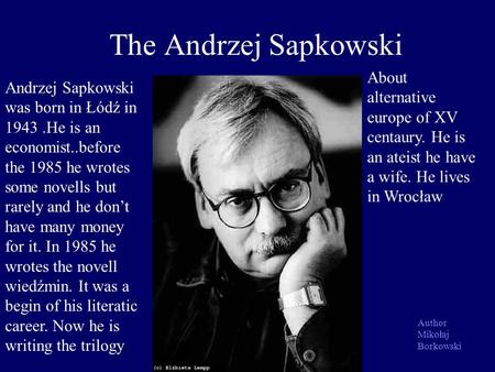 The Andrzej Sapkowski Andrzej Sapkowski was born in Łódź in 1943.He is an economist..before the 1985 he wrotes some novells but rarely and he dont have.