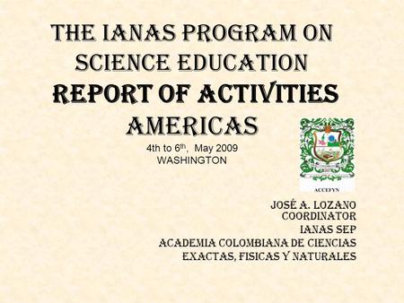 THE IANAS PROGRAM ON SCIENCE EDUCATION Report of activities Americas 4th to 6 th, May 2009 WASHINGTON José A. Lozano Coordinator IANAS SEP ACADEMIA COLOMBIANA.
