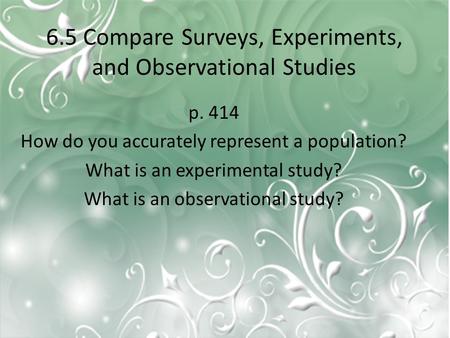 6.5 Compare Surveys, Experiments, and Observational Studies p. 414 How do you accurately represent a population? What is an experimental study? What is.