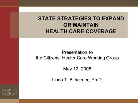 STATE STRATEGIES TO EXPAND OR MAINTAIN HEALTH CARE COVERAGE Presentation to the Citizens’ Health Care Working Group May 12, 2005 Linda T. Bilheimer, Ph.D.
