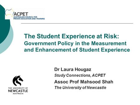 The Student Experience at Risk: Government Policy in the Measurement and Enhancement of Student Experience Dr Laura Hougaz Study Connections, ACPET Assoc.