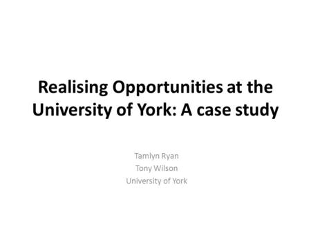Realising Opportunities at the University of York: A case study Tamlyn Ryan Tony Wilson University of York.
