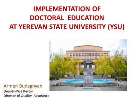 IMPLEMENTATION OF DOCTORAL EDUCATION AT YEREVAN STATE UNIVERSITY (YSU) Armen Budaghyan Deputy-Vice Rector Director of Quality Assurance.
