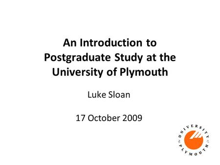 An Introduction to Postgraduate Study at the University of Plymouth Luke Sloan 17 October 2009.