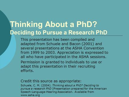 Thinking About a PhD? Deciding to Pursue a Research PhD This presentation has been compiled and adapted from Schuele and Bacon (2001) and several presentations.