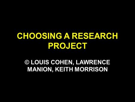 CHOOSING A RESEARCH PROJECT © LOUIS COHEN, LAWRENCE MANION, KEITH MORRISON.